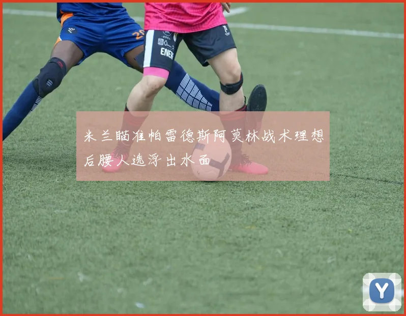 米兰瞄准帕雷德斯阿莫林战术理想后腰人选浮出水面