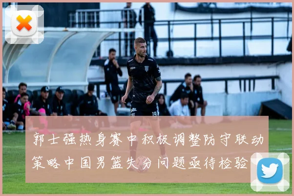 郭士强热身赛中积极调整防守联动策略中国男篮失分问题亟待检验