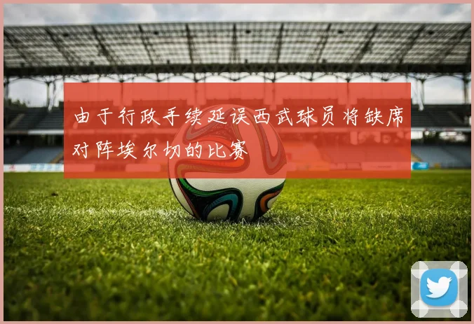 由于行政手续延误西武球员将缺席对阵埃尔切的比赛
