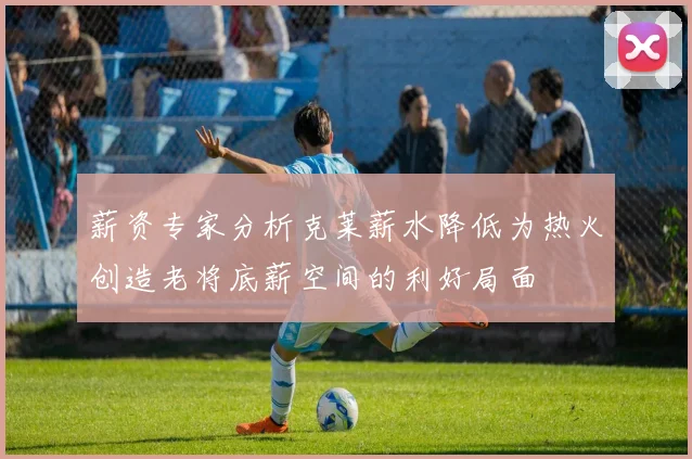 薪资专家分析克莱薪水降低为热火创造老将底薪空间的利好局面
