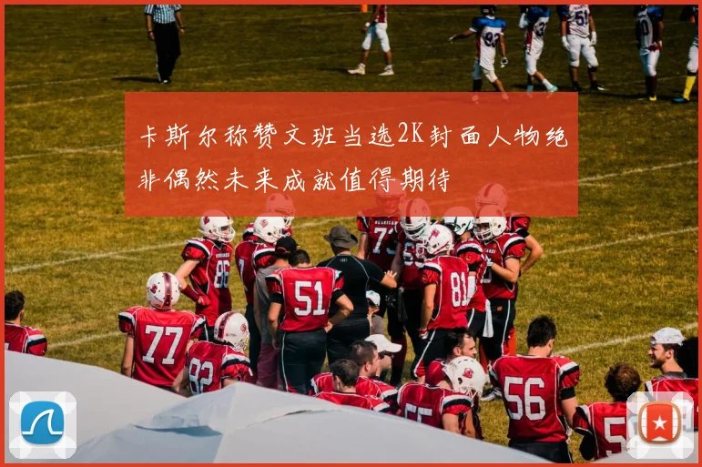 卡斯尔称赞文班当选2K封面人物绝非偶然未来成就值得期待