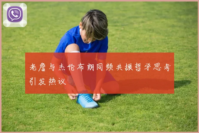 老詹与杰伦布朗同频共振哲学思考引发热议