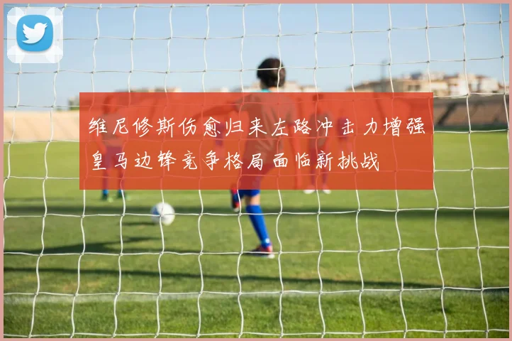 维尼修斯伤愈归来左路冲击力增强皇马边锋竞争格局面临新挑战