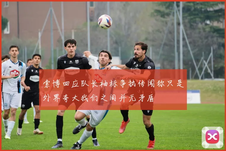 索博回应队长袖标争执传闻称只是外界夸大我们之间并无矛盾