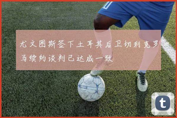 尤文图斯签下土耳其后卫切利克罗马续约谈判已达成一致