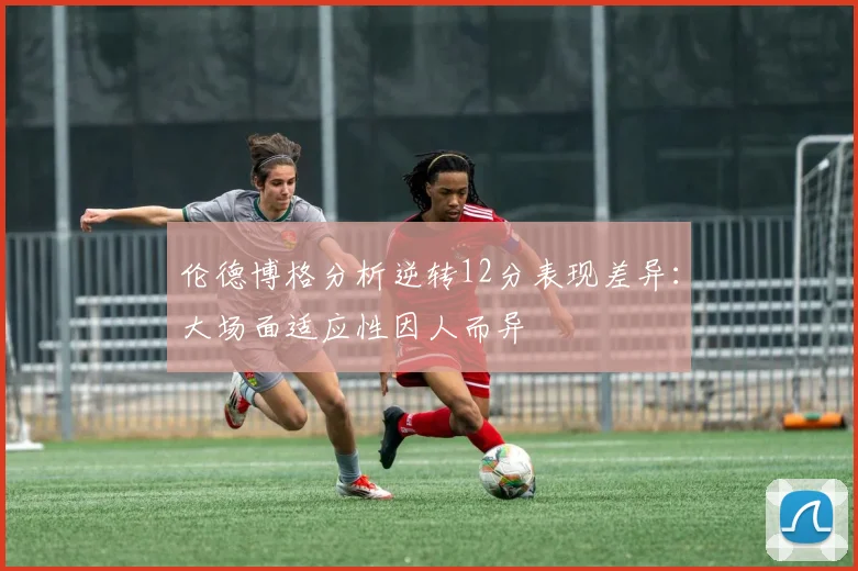 伦德博格分析逆转12分表现差异：大场面适应性因人而异