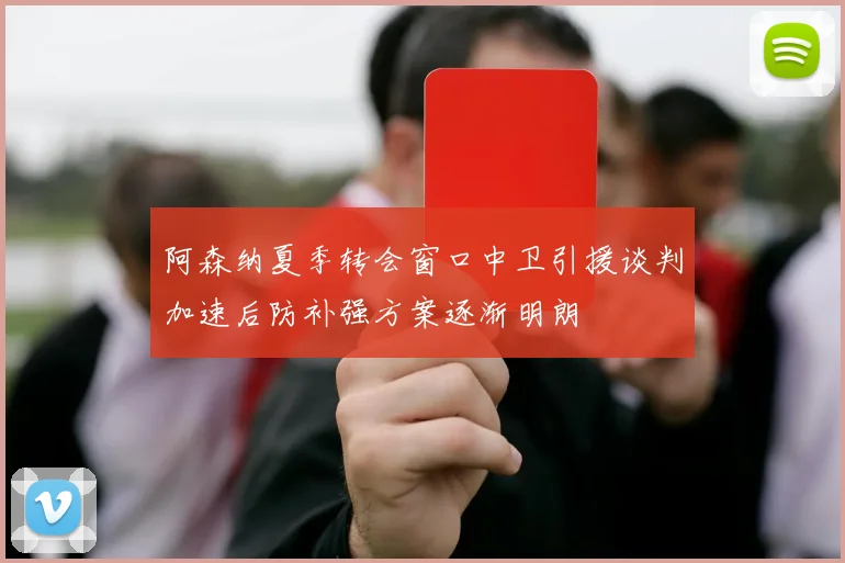 阿森纳夏季转会窗口中卫引援谈判加速后防补强方案逐渐明朗