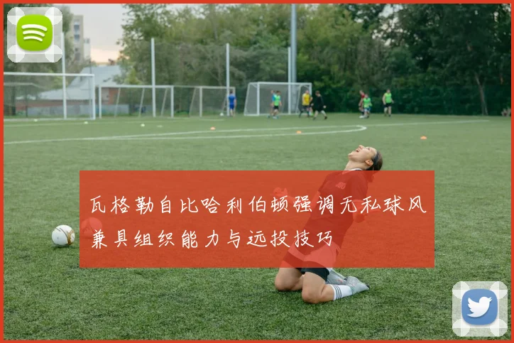 瓦格勒自比哈利伯顿强调无私球风兼具组织能力与远投技巧