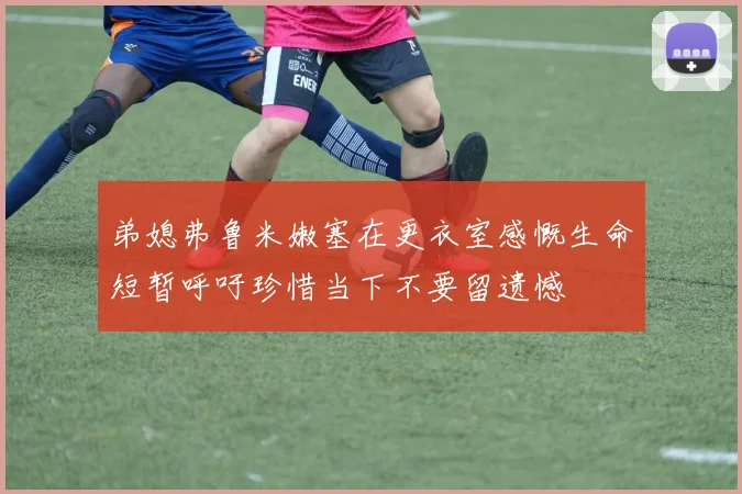弟媳弗鲁米嫩塞在更衣室感慨生命短暂呼吁珍惜当下不要留遗憾
