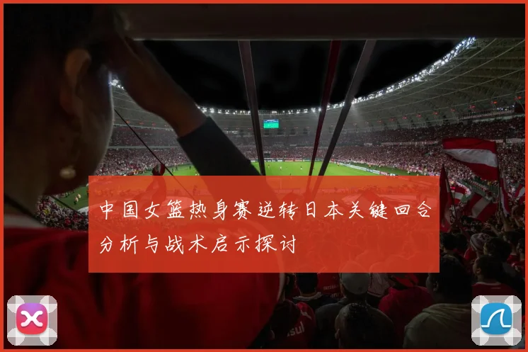 中国女篮热身赛逆转日本关键回合分析与战术启示探讨