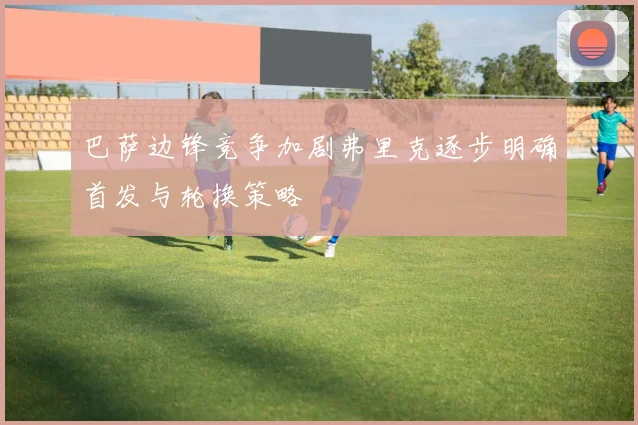 巴萨边锋竞争加剧弗里克逐步明确首发与轮换策略