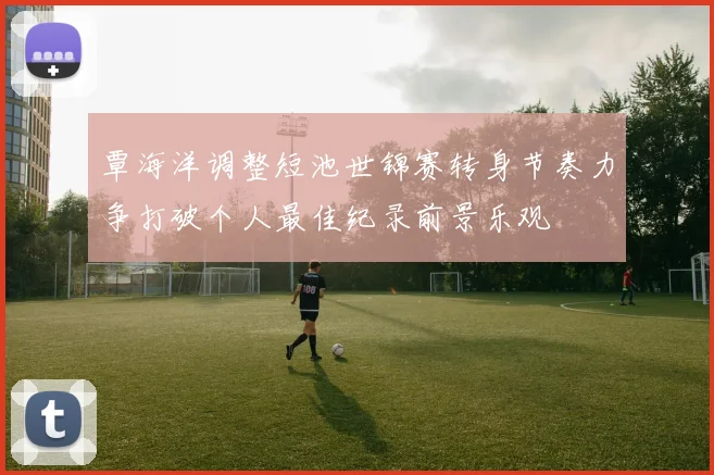 覃海洋调整短池世锦赛转身节奏力争打破个人最佳纪录前景乐观