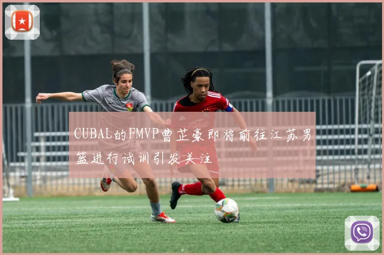 CUBAL的FMVP曹芷豪即将前往江苏男篮进行试训引发关注