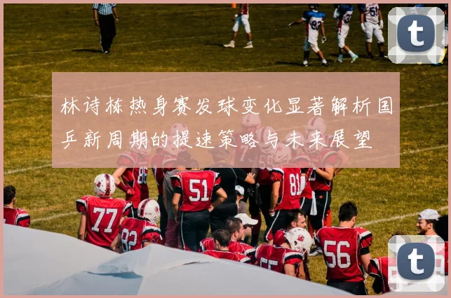 林诗栋热身赛发球变化显著解析国乒新周期的提速策略与未来展望