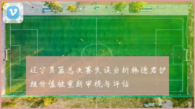 辽宁男篮总决赛失误分析韩德君护框价值被重新审视与评估